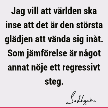 Jag vill att världen ska inse att det är den största glädjen att vända sig inåt. Som jämförelse är något annat nöje ett regressivt