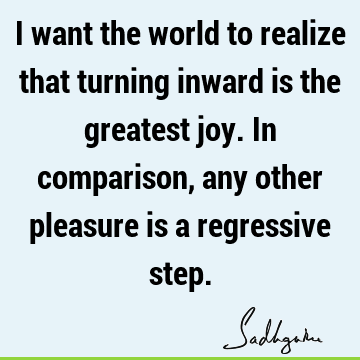 I want the world to realize that turning inward is the greatest joy. In comparison, any other pleasure is a regressive