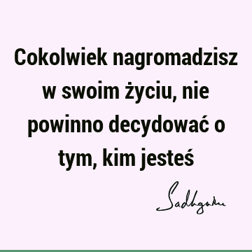 Cokolwiek nagromadzisz w swoim życiu, nie powinno decydować o tym, kim jesteś