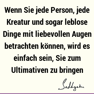 Wenn Sie jede Person, jede Kreatur und sogar leblose Dinge mit liebevollen Augen betrachten können, wird es einfach sein, Sie zum Ultimativen zu