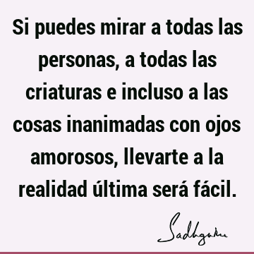 Si puedes mirar a todas las personas, a todas las criaturas e incluso a las cosas inanimadas con ojos amorosos, llevarte a la realidad última será fá