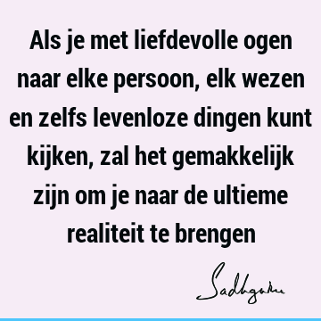 Als je met liefdevolle ogen naar elke persoon, elk wezen en zelfs levenloze dingen kunt kijken, zal het gemakkelijk zijn om je naar de ultieme realiteit te