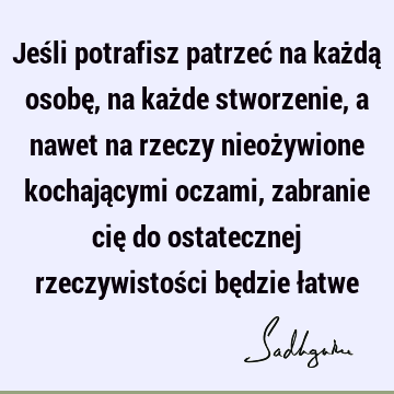 Jeśli potrafisz patrzeć na każdą osobę, na każde stworzenie, a nawet na rzeczy nieożywione kochającymi oczami, zabranie cię do ostatecznej rzeczywistości bę