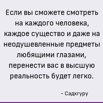 Если вы сможете смотреть на каждого человека, каждое существо и даже на неодушевленные предметы любящими глазами, перенести вас в высшую реальность будет легко