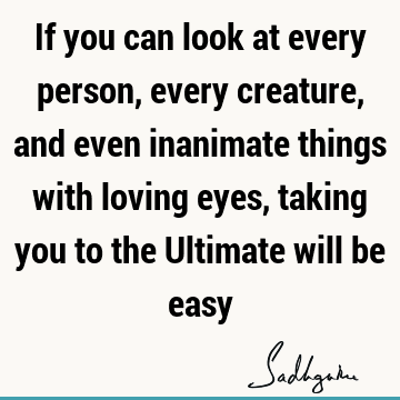 If you can look at every person, every creature, and even inanimate things with loving eyes, taking you to the Ultimate will be