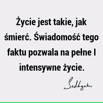 Życie jest takie, jak śmierć. Świadomość tego faktu pozwala na pełne i intensywne ż