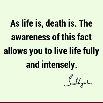 As life is, death is. The awareness of this fact allows you to live life fully and