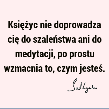 Księżyc nie doprowadza cię do szaleństwa ani do medytacji, po prostu wzmacnia to, czym jesteś