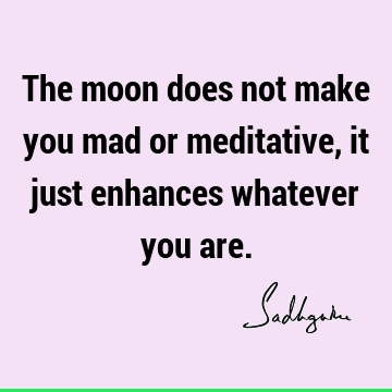 The moon does not make you mad or meditative, it just enhances whatever you