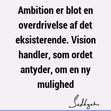 Ambition er blot en overdrivelse af det eksisterende. Vision handler, som ordet antyder, om en ny