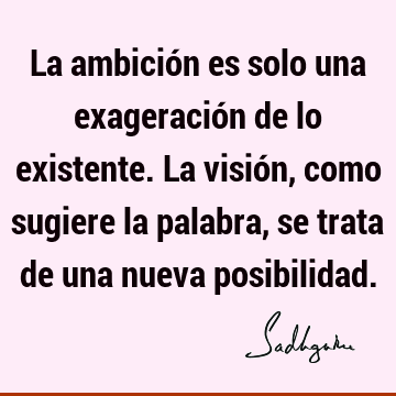 La ambición es solo una exageración de lo existente. La visión, como sugiere la palabra, se trata de una nueva