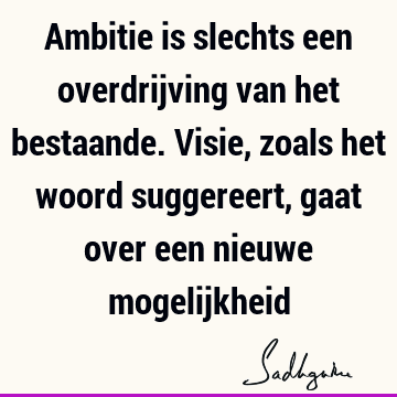 Ambitie is slechts een overdrijving van het bestaande. Visie, zoals het woord suggereert, gaat over een nieuwe