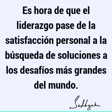 Es hora de que el liderazgo pase de la satisfacción personal a la búsqueda de soluciones a los desafíos más grandes del