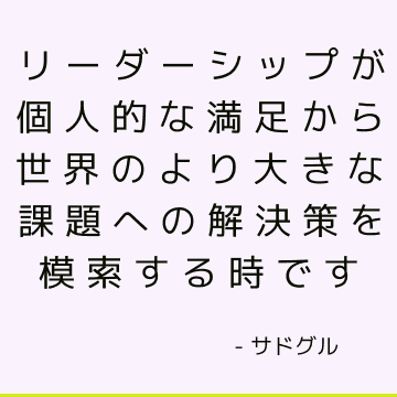 リーダーシップが個人的な満足から世界のより大きな課題への解決策を模索する時です