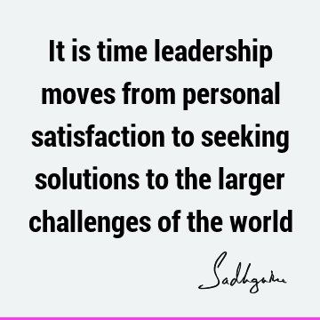 It is time leadership moves from personal satisfaction to seeking solutions to the larger challenges of the