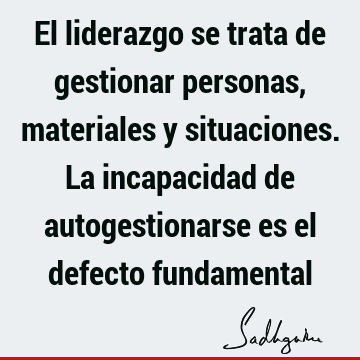 El liderazgo se trata de gestionar personas, materiales y situaciones. La incapacidad de autogestionarse es el defecto