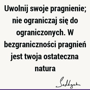 Uwolnij swoje pragnienie; nie ograniczaj się do ograniczonych. W bezgraniczności pragnień jest twoja ostateczna