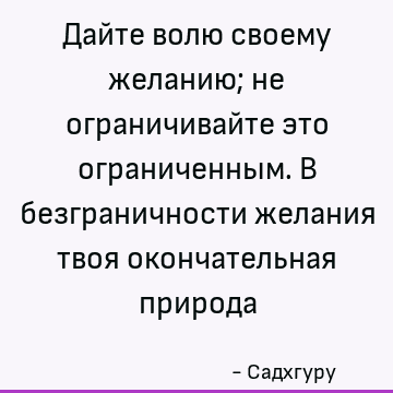 Дайте волю своему желанию; не ограничивайте это ограниченным. В безграничности желания твоя окончательная природа