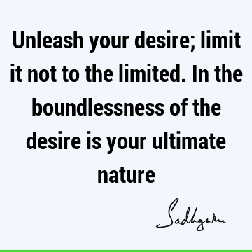 Unleash your desire; limit it not to the limited. In the boundlessness of the desire is your ultimate