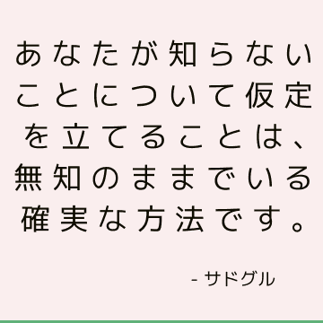 あなたが知らないことについて仮定を立てることは、無知のままでいる確実な方法です。