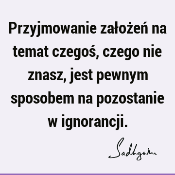 Przyjmowanie założeń na temat czegoś, czego nie znasz, jest pewnym sposobem na pozostanie w