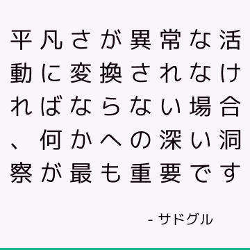 平凡さが異常な活動に変換されなければならない場合、何かへの深い洞察が最も重要です