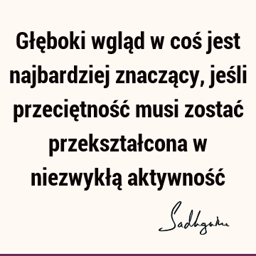 Głęboki wgląd w coś jest najbardziej znaczący, jeśli przeciętność musi zostać przekształcona w niezwykłą aktywność