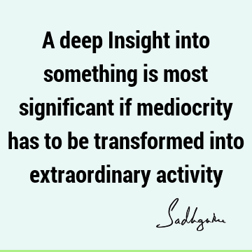 A deep Insight into something is most significant if mediocrity has to be transformed into extraordinary