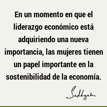 En un momento en que el liderazgo económico está adquiriendo una nueva importancia, las mujeres tienen un papel importante en la sostenibilidad de la economí