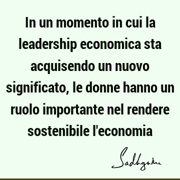 In un momento in cui la leadership economica sta acquisendo un nuovo significato, le donne hanno un ruolo importante nel rendere sostenibile l