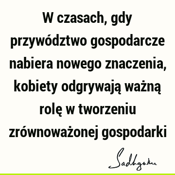 W czasach, gdy przywództwo gospodarcze nabiera nowego znaczenia, kobiety odgrywają ważną rolę w tworzeniu zrównoważonej