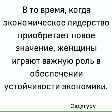 В то время, когда экономическое лидерство приобретает новое значение, женщины играют важную роль в обеспечении устойчивости экономики