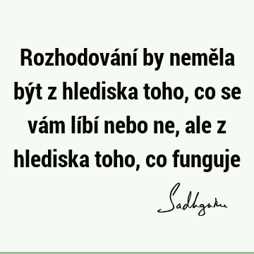 Rozhodování by neměla být z hlediska toho, co se vám líbí nebo ne, ale z hlediska toho, co