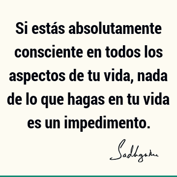 Si estás absolutamente consciente en todos los aspectos de tu vida, nada de lo que hagas en tu vida es un