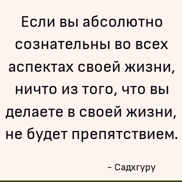 Если вы абсолютно сознательны во всех аспектах своей жизни, ничто из того, что вы делаете в своей жизни, не будет препятствием