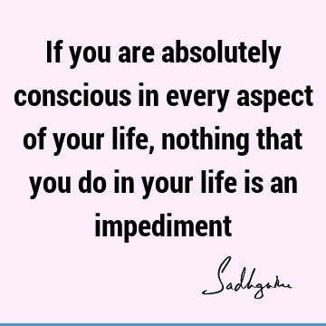 If you are absolutely conscious in every aspect of your life, nothing that you do in your life is an