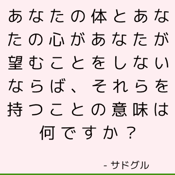 あなたの体とあなたの心があなたが望むことをしないならば、それらを持つことの意味は何ですか？