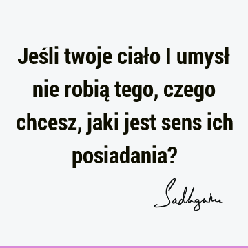 Jeśli twoje ciało i umysł nie robią tego, czego chcesz, jaki jest sens ich posiadania?