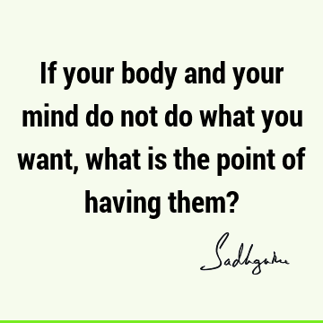 If your body and your mind do not do what you want, what is the point of having them?