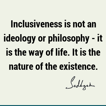 Inclusiveness is not an ideology or philosophy - it is the way of life. It is the nature of the existence.