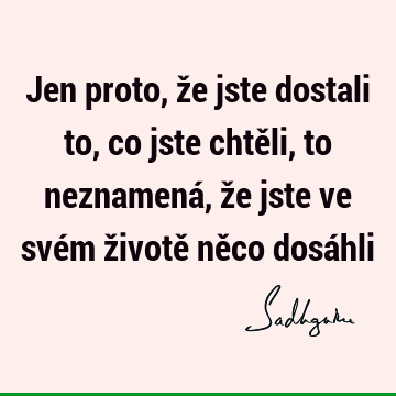 Jen proto, že jste dostali to, co jste chtěli, to neznamená, že jste ve svém životě něco dosá