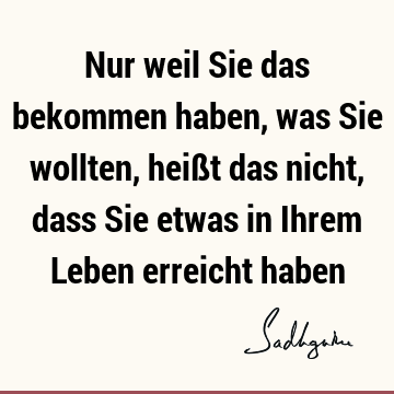 Nur weil Sie das bekommen haben, was Sie wollten, heißt das nicht, dass Sie etwas in Ihrem Leben erreicht