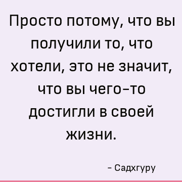 Просто потому, что вы получили то, что хотели, это не значит, что вы чего-то достигли в своей жизни