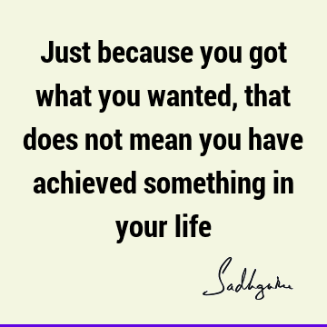 Just because you got what you wanted, that does not mean you have achieved something in your