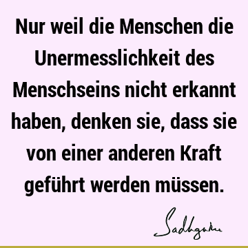 Nur weil die Menschen die Unermesslichkeit des Menschseins nicht erkannt haben, denken sie, dass sie von einer anderen Kraft geführt werden mü