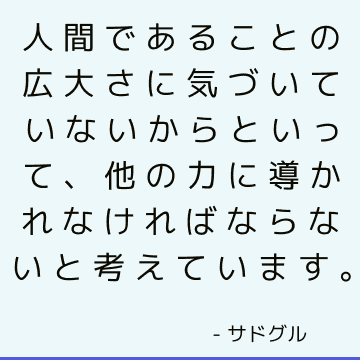 人間であることの広大さに気づいていないからといって、他の力に導かれなければならないと考えています。