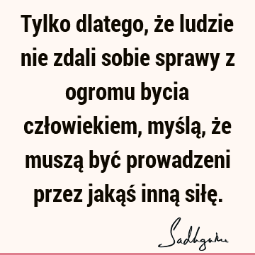 Tylko dlatego, że ludzie nie zdali sobie sprawy z ogromu bycia człowiekiem, myślą, że muszą być prowadzeni przez jakąś inną siłę