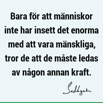 Bara för att människor inte har insett det enorma med att vara mänskliga, tror de att de måste ledas av någon annan