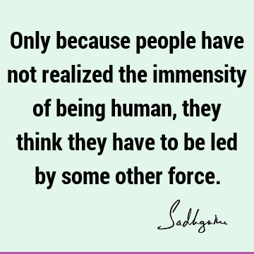 Only because people have not realized the immensity of being human, they think they have to be led by some other
