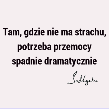 Tam, gdzie nie ma strachu, potrzeba przemocy spadnie